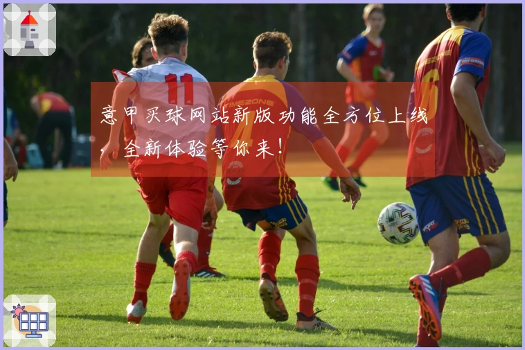 意甲买球网站新版功能全方位上线，全新体验等你来！