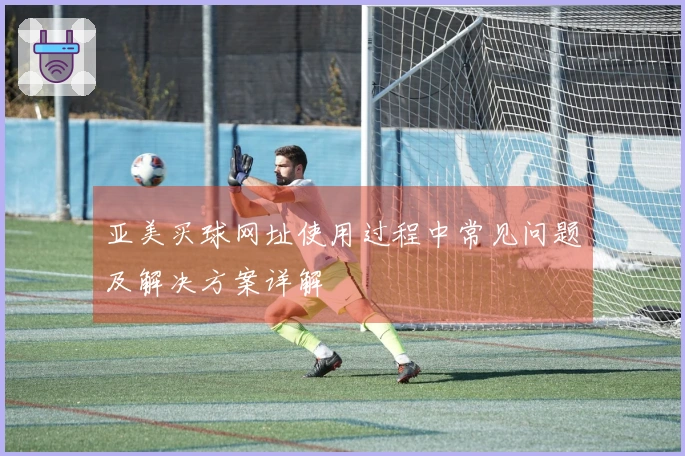 亚美买球网址使用过程中常见问题及解决方案详解